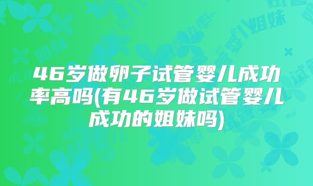 46岁做卵子试管婴儿成功率高吗(有46岁做试管婴儿成功的姐妹吗)