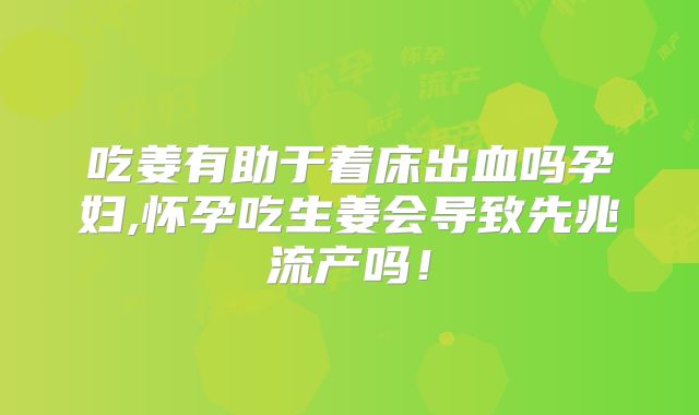 吃姜有助于着床出血吗孕妇,怀孕吃生姜会导致先兆流产吗！
