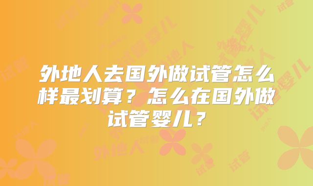 外地人去国外做试管怎么样最划算?怎么在国外做试管婴儿?