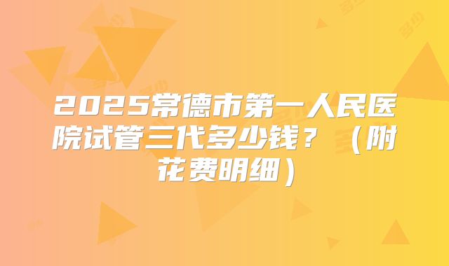 2025常德市第一人民医院试管三代多少钱？（附花费明细）