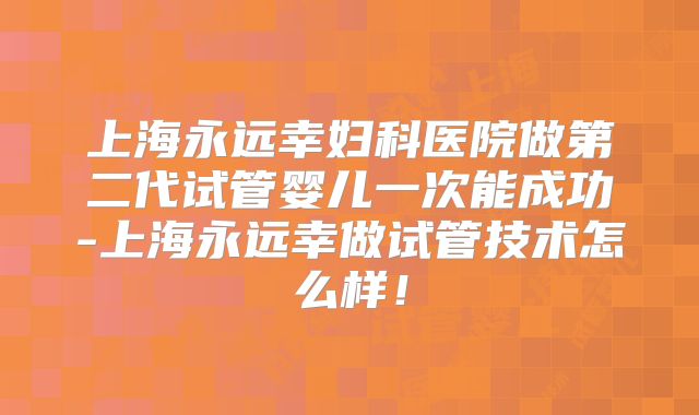 上海永远幸妇科医院做第二代试管婴儿一次能成功-上海永远幸做试管技术怎么样!