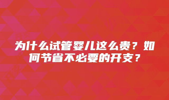 为什么试管婴儿这么贵？如何节省不必要的开支？