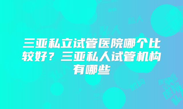 三亚私立试管医院哪个比较好？三亚私人试管机构有哪些