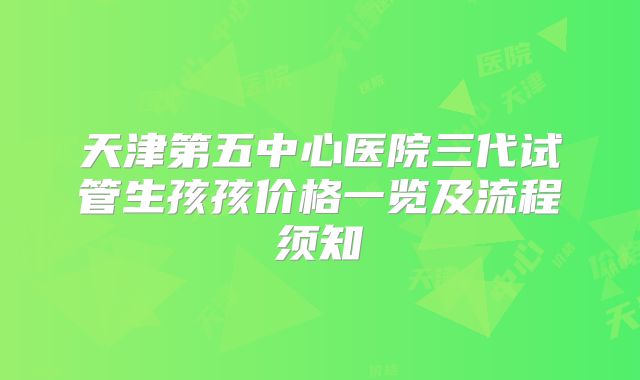 天津第五中心医院三代试管生孩孩价格一览及流程须知