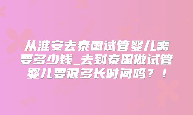从淮安去泰国试管婴儿需要多少钱_去到泰国做试管婴儿要很多长时间吗?!