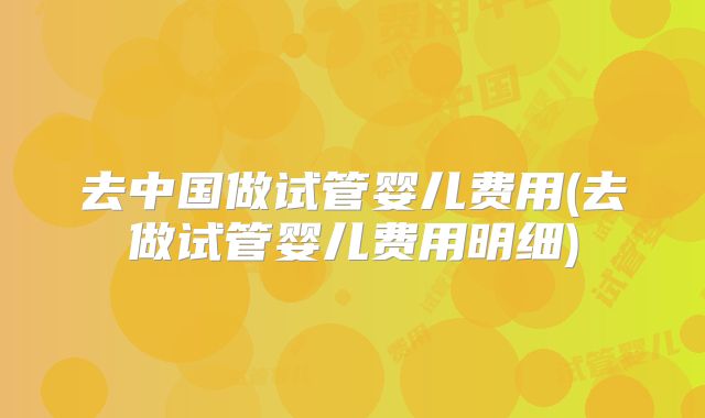 去中国做试管婴儿费用(去做试管婴儿费用明细)