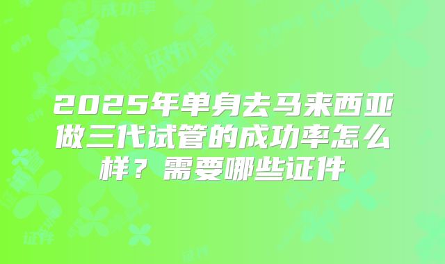 2025年单身去马来西亚做三代试管的成功率怎么样？需要哪些证件