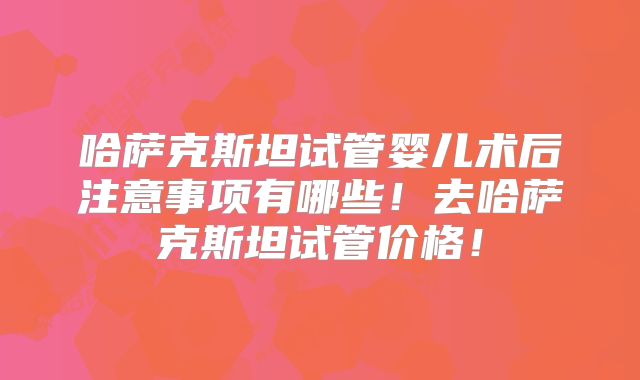 哈萨克斯坦试管婴儿术后注意事项有哪些!去哈萨克斯坦试管价格!