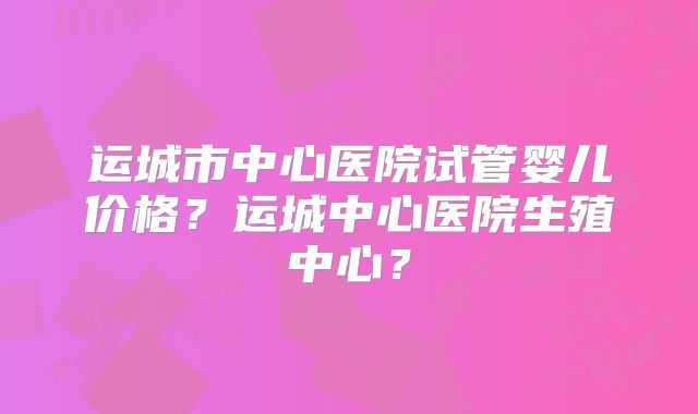 运城市中心医院试管婴儿价格?运城中心医院生殖中心?