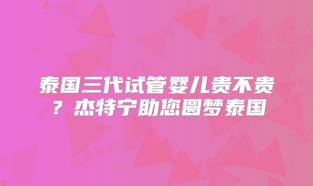 泰国三代试管婴儿贵不贵？杰特宁助您圆梦泰国