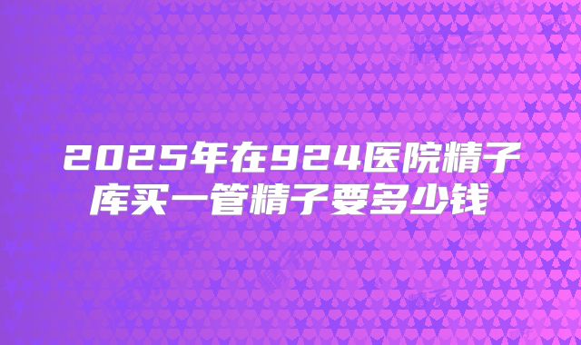 2025年在924医院精子库买一管精子要多少钱