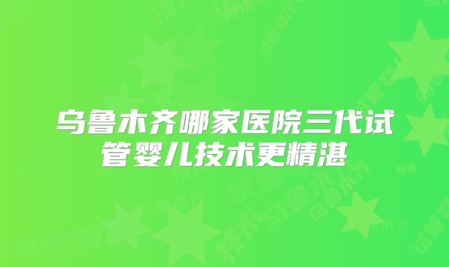 乌鲁木齐哪家医院三代试管婴儿技术更精湛