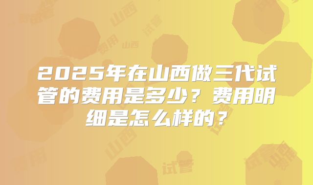2025年在山西做三代试管的费用是多少？费用明细是怎么样的？