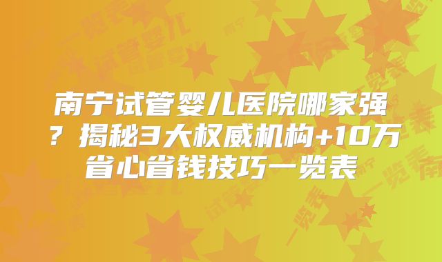 南宁试管婴儿医院哪家强?揭秘3大权威机构+10万省心省钱技巧一览表