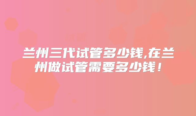 兰州三代试管多少钱,在兰州做试管需要多少钱！