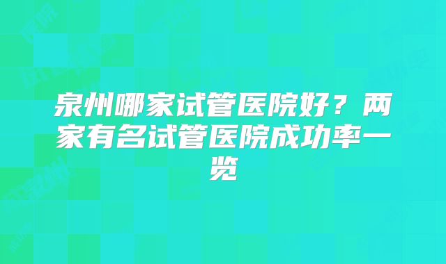 泉州哪家试管医院好？两家有名试管医院成功率一览