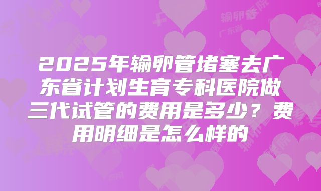 2025年输卵管堵塞去广东省计划生育专科医院做三代试管的费用是多少?费用明细是怎么样的