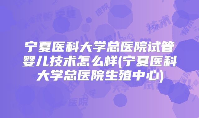 宁夏医科大学总医院试管婴儿技术怎么样(宁夏医科大学总医院生殖中心)