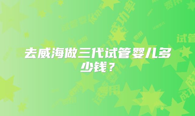 去威海做三代试管婴儿多少钱？