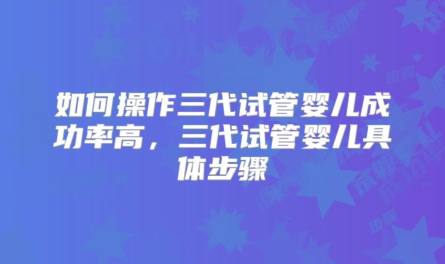如何操作三代试管婴儿成功率高,三代试管婴儿具体步骤
