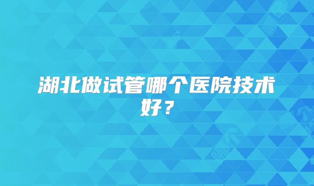湖北做试管哪个医院技术好?