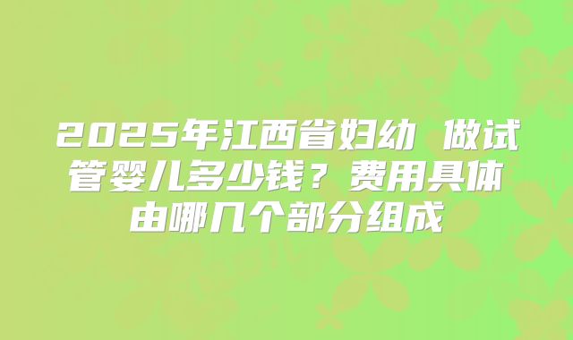 2025年江西省妇幼 做试管婴儿多少钱?费用具体由哪几个部分组成