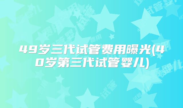 49岁三代试管费用曝光(40岁第三代试管婴儿)