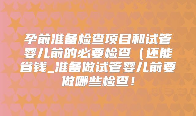 孕前准备检查项目和试管婴儿前的必要检查(还能省钱_准备做试管婴儿前要做哪些检查!