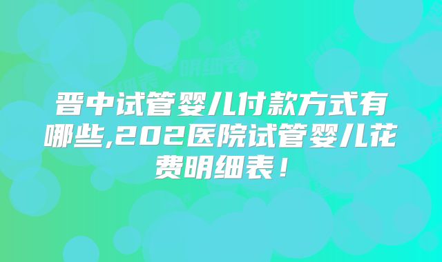 晋中试管婴儿付款方式有哪些,202医院试管婴儿花费明细表!