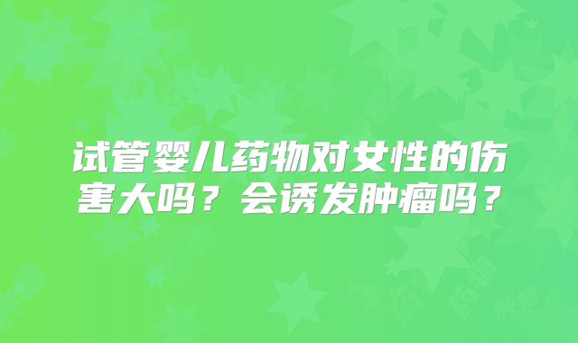试管婴儿药物对女性的伤害大吗?会诱发肿瘤吗?