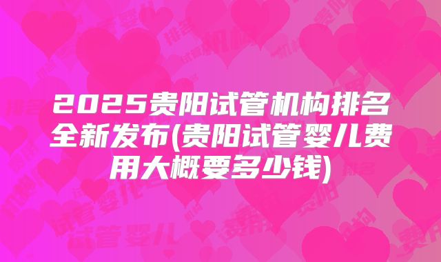 2025贵阳试管机构排名全新发布(贵阳试管婴儿费用大概要多少钱)