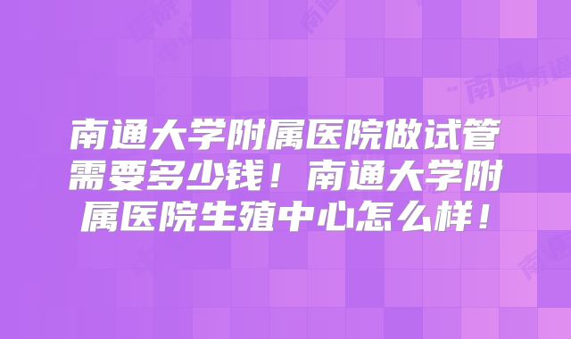 南通大学附属医院做试管需要多少钱！南通大学附属医院生殖中心怎么样！