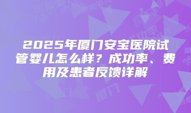 2025年厦门安宝医院试管婴儿怎么样？成功率、费用及患者反馈详解