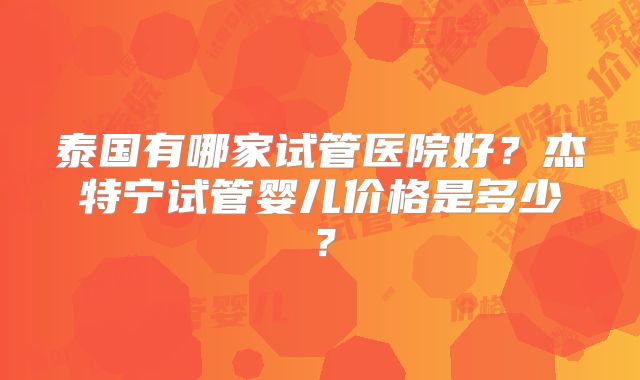 泰国有哪家试管医院好？杰特宁试管婴儿价格是多少？