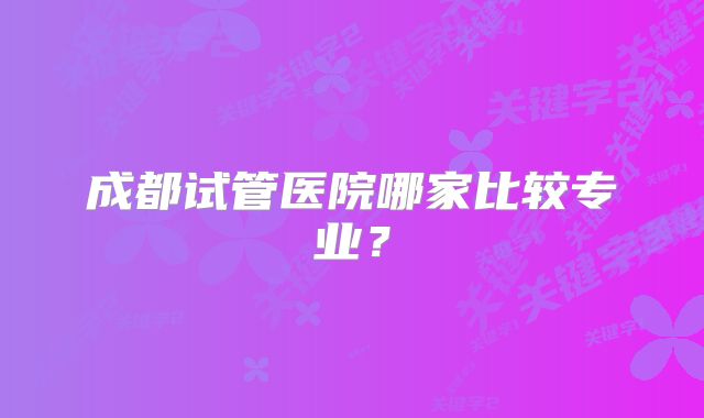 成都试管医院哪家比较专业?