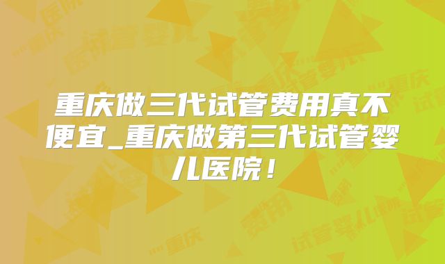 重庆做三代试管费用真不便宜_重庆做第三代试管婴儿医院！