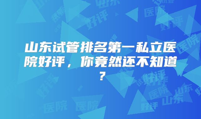 山东试管排名第一私立医院好评，你竟然还不知道？