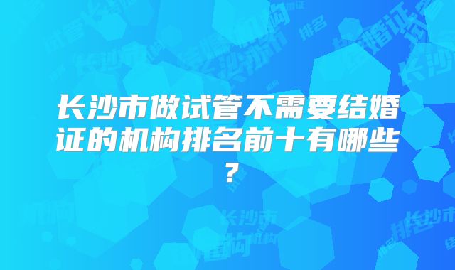 长沙市做试管不需要结婚证的机构排名前十有哪些?