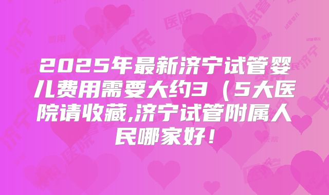 2025年最新济宁试管婴儿费用需要大约3(5大医院请收藏,济宁试管附属人民哪家好!