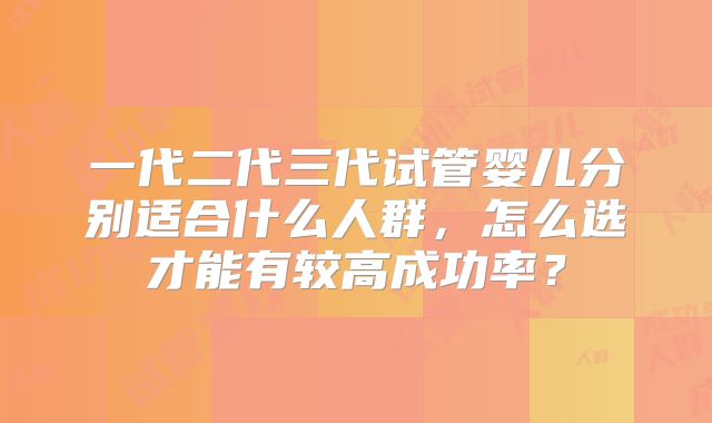 一代二代三代试管婴儿分别适合什么人群,怎么选才能有较高成功率?