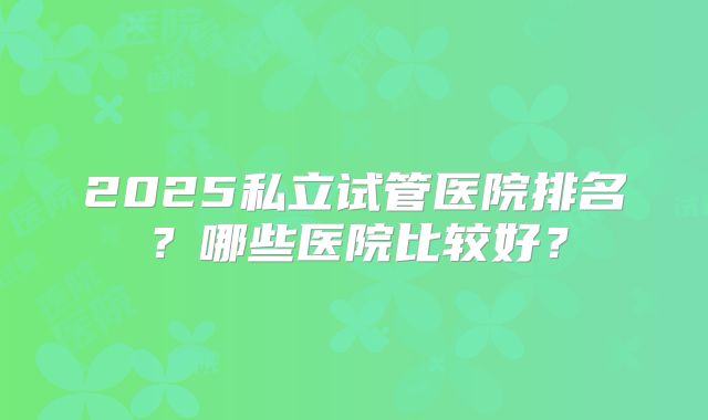 2025私立试管医院排名?哪些医院比较好?
