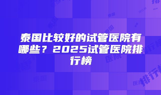 泰国比较好的试管医院有哪些？2025试管医院排行榜