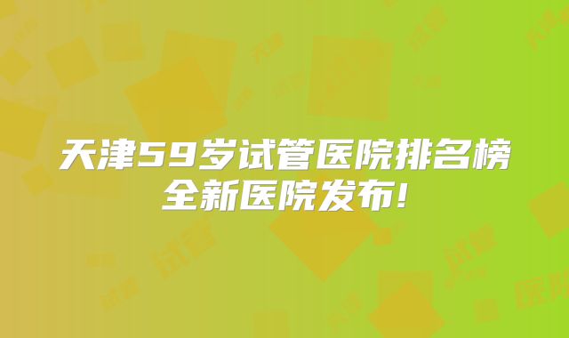 天津59岁试管医院排名榜全新医院发布!