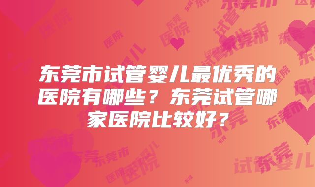 东莞市试管婴儿最优秀的医院有哪些？东莞试管哪家医院比较好？