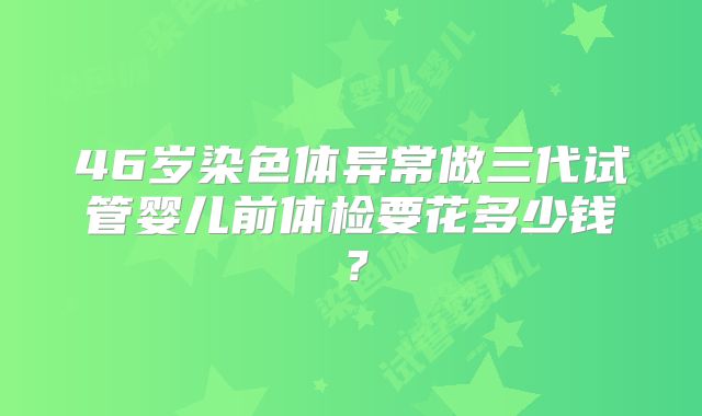 46岁染色体异常做三代试管婴儿前体检要花多少钱？
