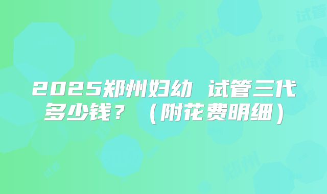 2025郑州妇幼 试管三代多少钱？（附花费明细）