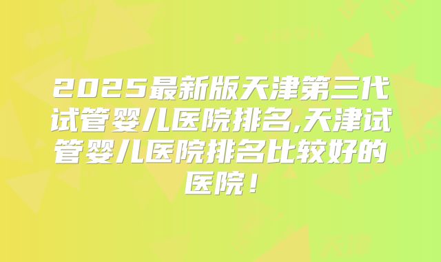2025最新版天津第三代试管婴儿医院排名,天津试管婴儿医院排名比较好的医院!