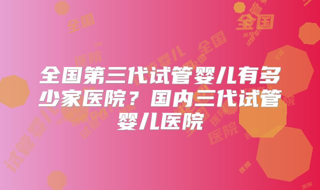 全国第三代试管婴儿有多少家医院?国内三代试管婴儿医院