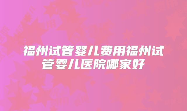 福州试管婴儿费用福州试管婴儿医院哪家好