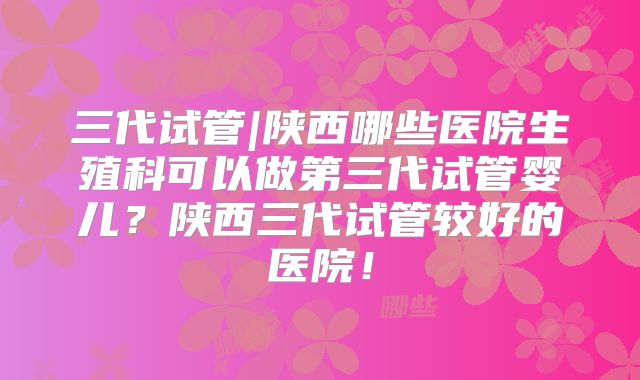 三代试管|陕西哪些医院生殖科可以做第三代试管婴儿?陕西三代试管较好的医院!
